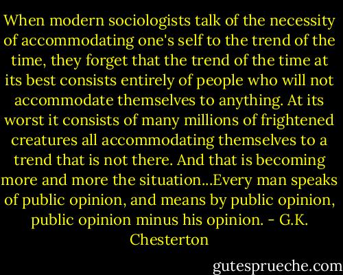 When modern sociologists talk of the necessity of accommodating one's self to the trend of the time, they forget that the trend of the time at its best consists entirely of people who will not accommodate themselves to anything. At its worst it consists of many millions of frightened creatures all accommodating themselves to a trend that is not there. And that is becoming more and more the situation...Every man speaks of public opinion, and means by public opinion, public opinion minus his opinion. - G.K. Chesterton