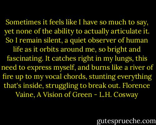 Sometimes it feels like I have so much to say, yet none of the ability to actually articulate it. So I remain silent, a quiet observer of human life as it orbits around me, so bright and fascinating. It catches right in my lungs, this need to express myself, and burns like a river of fire up to my vocal chords, stunting everything that's inside, struggling to break out.<br />Florence Vaine, A Vision of Green - L.H. Cosway