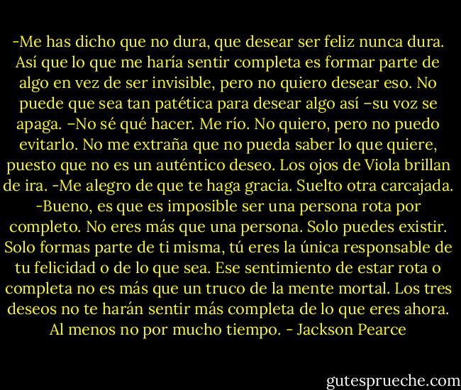 -Me has dicho que no dura, que desear ser feliz nunca dura. Así que lo que me haría sentir completa es formar parte de algo en vez de ser invisible, pero no quiero desear eso. No puede que sea tan patética para desear algo así –su voz se apaga. –No sé qué hacer.<br />Me río. No quiero, pero no puedo evitarlo. No me extraña que no pueda saber lo que quiere, puesto que no es un auténtico deseo. Los ojos de Viola brillan de ira.<br />-Me alegro de que te haga gracia.<br />Suelto otra carcajada.<br />-Bueno, es que es imposible ser una persona rota por completo. No eres más que una persona. Solo puedes existir. Solo formas parte de ti misma, tú eres la única responsable de tu felicidad o de lo que sea. Ese sentimiento de estar rota o completa no es más que un truco de la mente mortal. Los tres deseos no te harán sentir más completa de lo que eres ahora. Al menos no por mucho tiempo. - Jackson Pearce