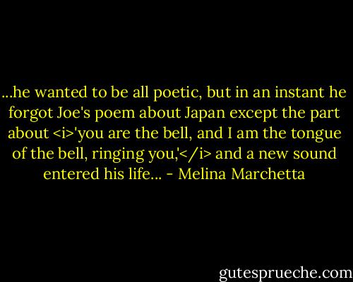 ...he wanted to be all poetic, but in an instant he forgot Joe's poem about Japan except the part about <i>'you are the bell, and I am the tongue of the bell, ringing you,'</i> and a new sound entered his life... - Melina Marchetta