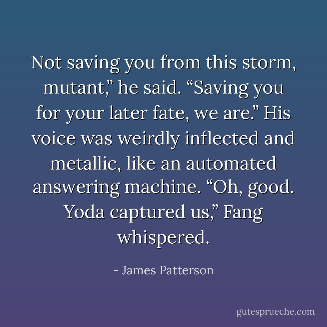 Not saving you from this storm, mutant,” he said. “Saving you for your later fate, we are.”<br />His voice was weirdly inflected and metallic, like an automated answering machine.<br />“Oh, good. Yoda captured us,” Fang whispered. - James Patterson