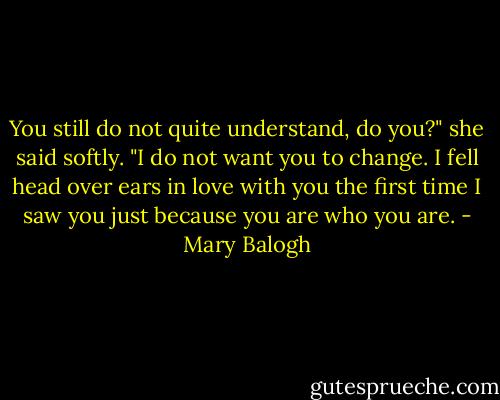 You still do not quite understand, do you?" she said softly. "I do not want you to change. I fell head over ears in love with you the first time I saw you just because you are who you are. - Mary Balogh