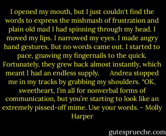 I opened my mouth, but I just couldn't find the words to express the mishmash of frustration and plain old mad I had spinning through my head. I moved my lips. I narrowed my eyes. I made angry hand gestures. But no words came out. I started to pace, gnawing my fingernails to the quick. Fortunately, they grew back almost instantly, which meant I had an endless supply.<br /> <br /> <br /> Andrea stopped me in my tracks by grabbing my shoulders. “OK, sweetheart, I’m all for nonverbal forms of communication, but you’re starting to look like an extremely pissed-off mime. Use your words. - Molly Harper