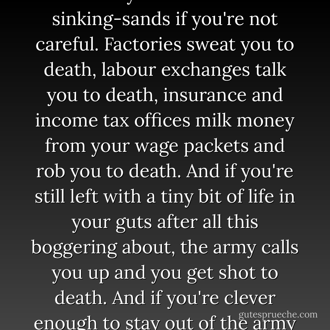 Once a rebel, always a rebel. You can't help being one. You can't deny that. And it's best to be a rebel so as to show 'em it don't pay to try to do you down. Factories and labour exchanges and insurance offices keep us alive and kicking - so they say - but they're booby-traps and will suck you under like sinking-sands if you're not careful. Factories sweat you to death, labour exchanges talk you to death, insurance and income tax offices milk money from your wage packets and rob you to death. And if you're still left with a tiny bit of life in your guts after all this boggering about, the army calls you up and you get shot to death. And if you're clever enough to stay out of the army you get bombed to death. Ay, by God, it's a hard life if you don't weaken, if you don't stop that bastard government from grinding your face in the muck, though there ain't much you can do about it unless you start making dynamite to blow their four-eyed clocks to bits. - Alan Sillitoe