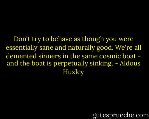 Don't try to behave as though you were essentially sane and naturally good. We're all demented sinners in the same cosmic boat - and the boat is perpetually sinking. - Aldous Huxley