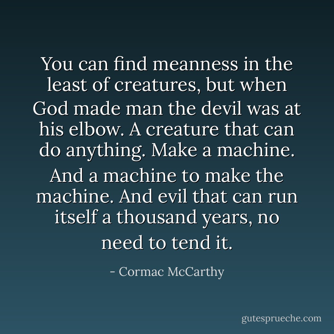 You can find meanness in the least of creatures, but when God made man the devil was at his elbow. A creature that can do anything. Make a machine. And a machine to make the machine. And evil that can run itself a thousand years, no need to tend it. - Cormac McCarthy