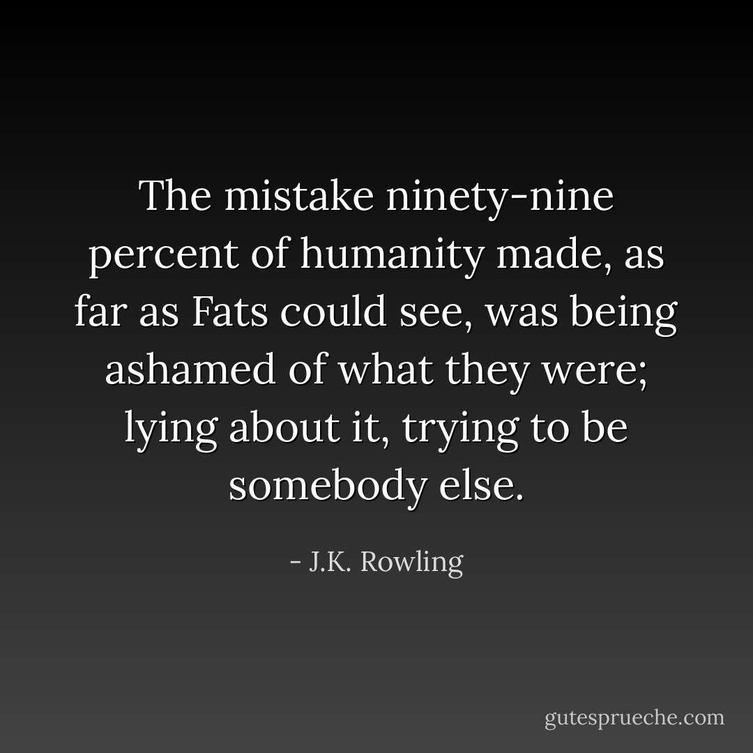 The mistake ninety-nine percent of humanity made, as far as Fats could see, was being ashamed of what they were; lying about it, trying to be somebody else. - J.K. Rowling