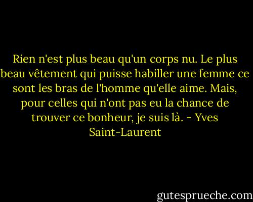 Rien n'est plus beau qu'un corps nu. Le plus beau vêtement qui puisse habiller une femme ce sont les bras de l'homme qu'elle aime. Mais, pour celles qui n'ont pas eu la chance de trouver ce bonheur, je suis là. - Yves Saint-Laurent