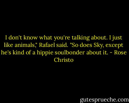I don't know what you're talking about. I just like animals," Rafael said. "So does Sky, except he's kind of a hippie soulbonder about it. - Rose Christo