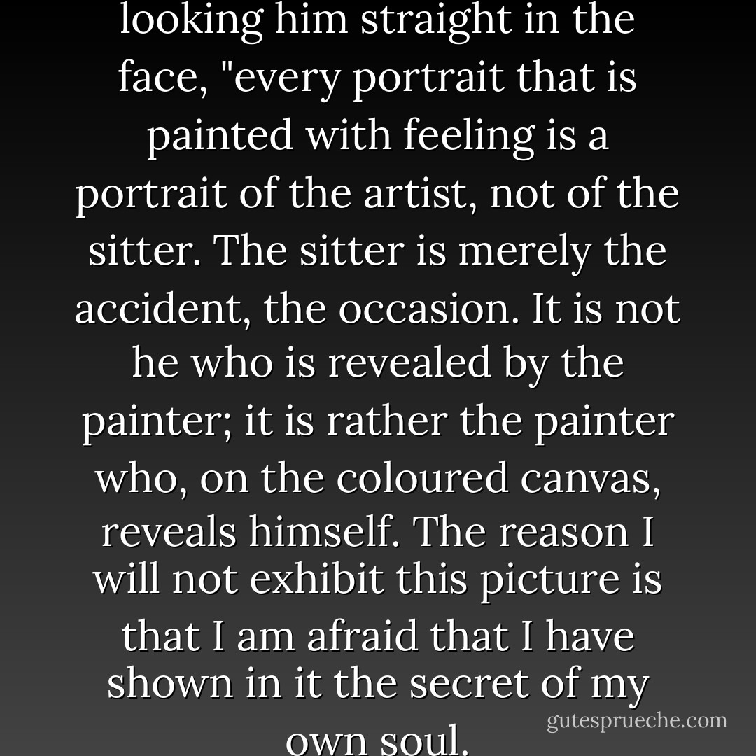 Harry," said Basil Hallward, looking him straight in the face, "every portrait that is painted with feeling is a portrait of the artist, not of the sitter. The sitter is merely the accident, the occasion. It is not he who is revealed by the painter; it is rather the painter who, on the coloured canvas, reveals himself. The reason I will not exhibit this picture is that I am afraid that I have shown in it the secret of my own soul. - Oscar Wilde