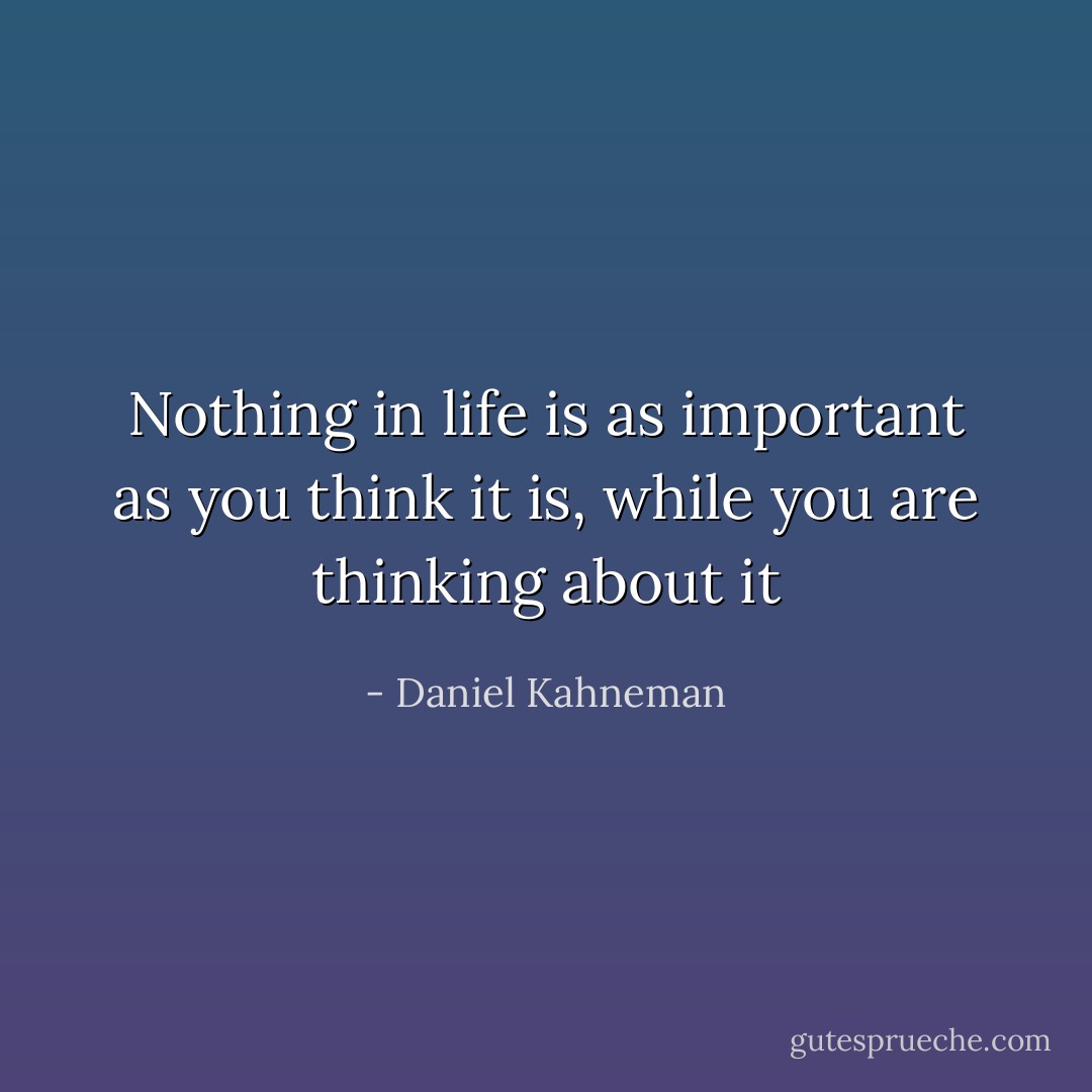 Nothing in life is as important as you think it is, while you are thinking about it - Daniel Kahneman