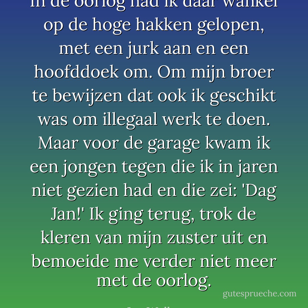 In de oorlog had ik daar wankel op de hoge hakken gelopen, met een jurk aan en een hoofddoek om. Om mijn broer te bewijzen dat ook ik geschikt was om illegaal werk te doen. Maar voor de garage kwam ik een jongen tegen die ik in jaren niet gezien had en die zei: 'Dag Jan!' Ik ging terug, trok de kleren van mijn zuster uit en bemoeide me verder niet meer met de oorlog. - Jan Wolkers