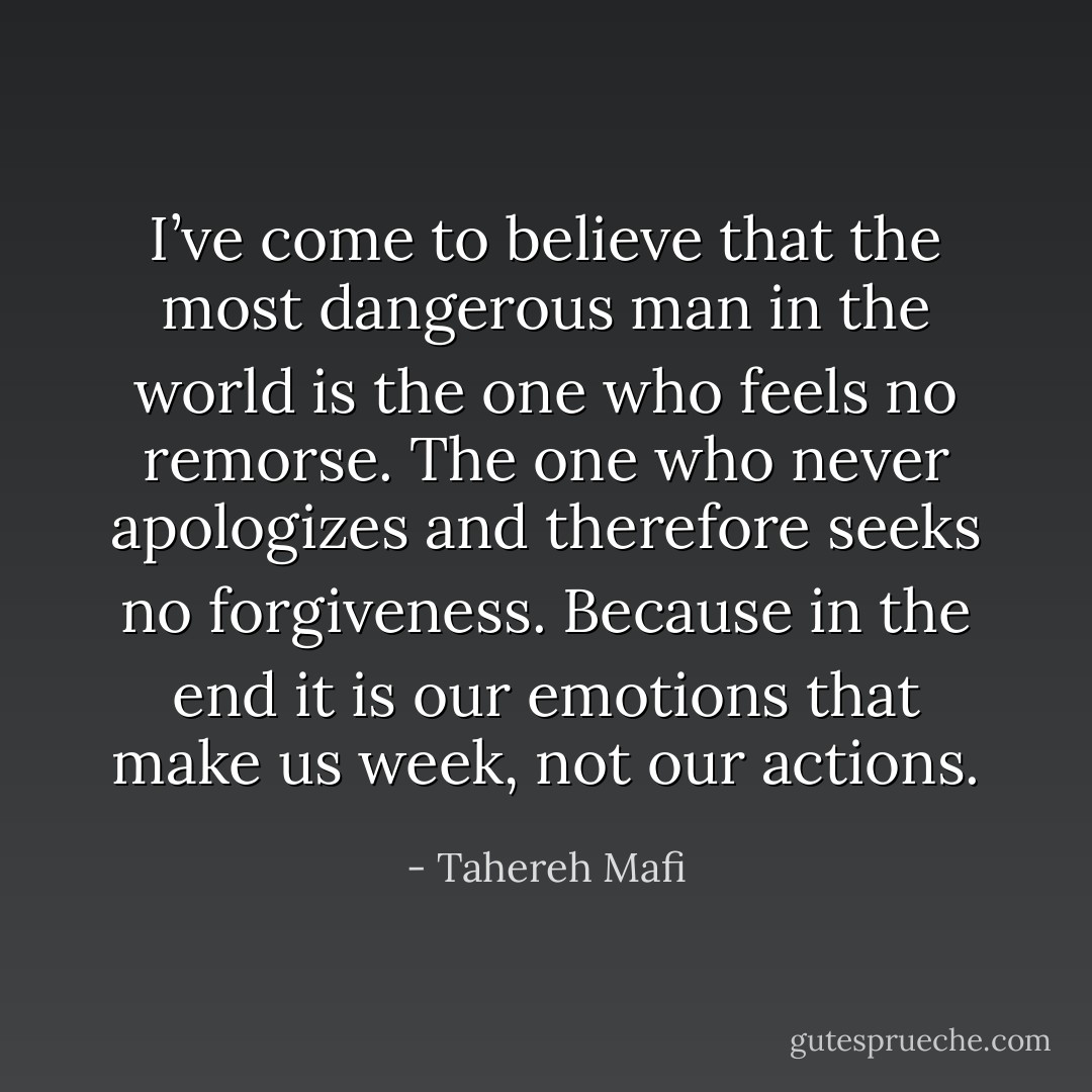 I’ve come to believe that the most dangerous man in the world is the one who feels no remorse. The one who never apologizes and therefore seeks no forgiveness. Because in the end it is our emotions that make us week, not our actions. - Tahereh Mafi