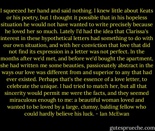I squeezed her hand and said nothing. I knew little about Keats or his poetry, but I thought it possible that in his hopeless situation he would not have wanted to write precisely because he loved her so much. Lately I'd had the idea that Clarissa's interest in these hypothetical letters had something to do with our own situation, and with her conviction that love that did not find its expression in a letter was not perfect. In the months after we'd met, and before we'd bought the apartment, she had written me some beauties, passionately abstract in the ways our love was different from and superior to any that had ever existed. Perhaps that's the essence of a love letter, to celebrate the unique. I had tried to match her, but all that sincerity would permit me were the facts, and they seemed miraculous enough to me: a beautiful woman loved and wanted to be loved by a large, clumsy, balding fellow who could hardly believe his luck. - Ian McEwan