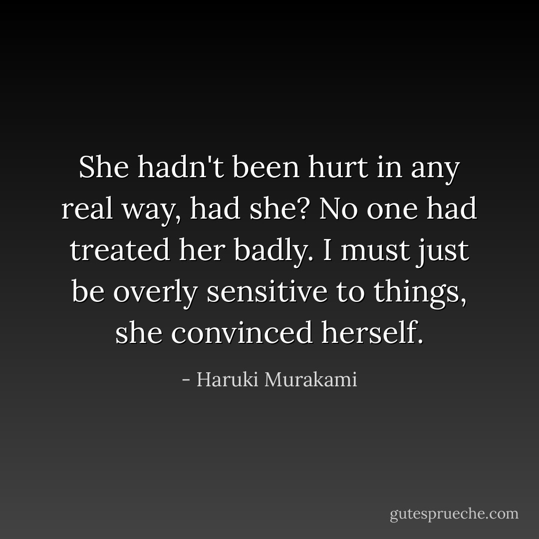 She hadn't been hurt in any real way, had she? No one had treated her badly. I must just be overly sensitive to things, she convinced herself. - Haruki Murakami