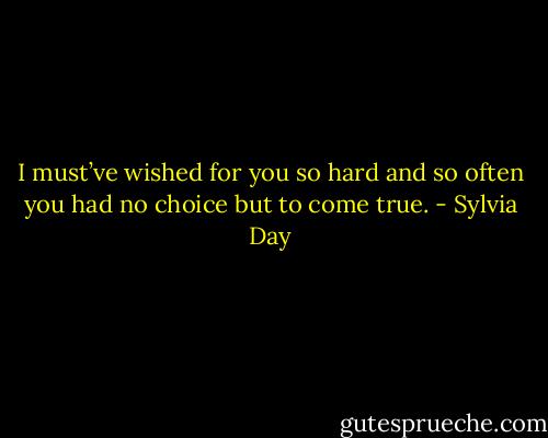 I must’ve wished for you so hard and so often you had no choice but to come true. - Sylvia Day