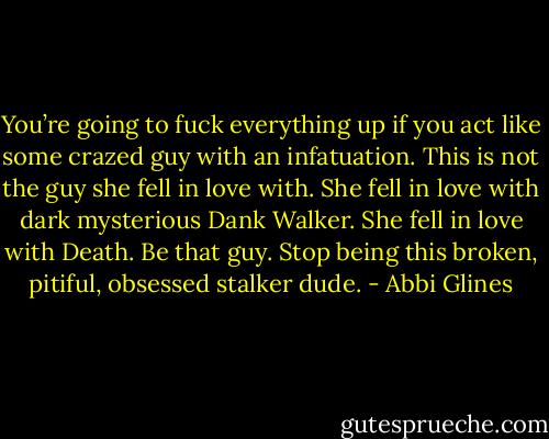 You’re going to fuck everything up if you act like some crazed guy with an infatuation. This is not the guy she fell in love with. She fell in love with dark mysterious Dank Walker. She fell in love with Death. Be that guy. Stop being this broken, pitiful, obsessed stalker dude. - Abbi Glines