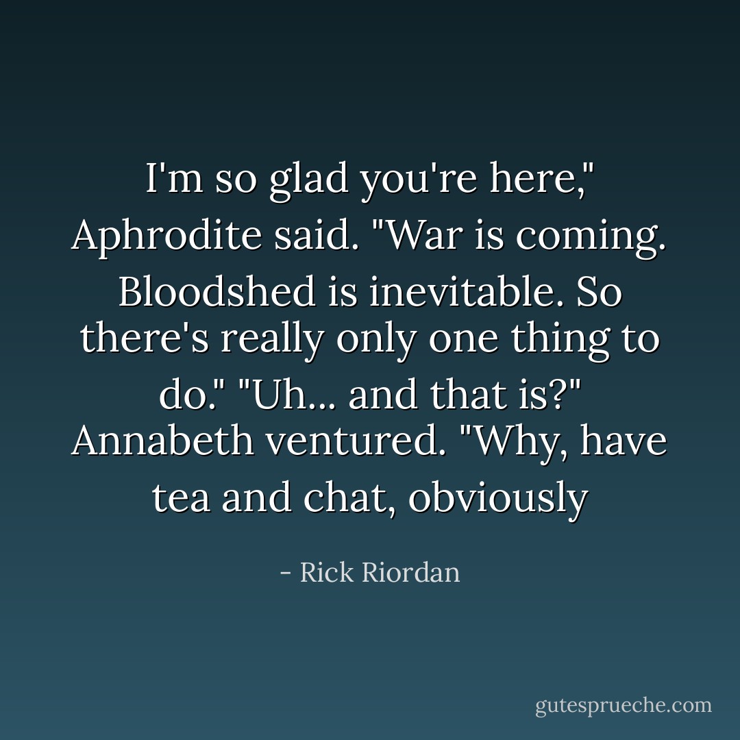 I'm so glad you're here," Aphrodite said. "War is coming. Bloodshed is inevitable. So there's really only one thing to do."<br />"Uh... and that is?" Annabeth ventured.<br />"Why, have tea and chat, obviously - Rick Riordan