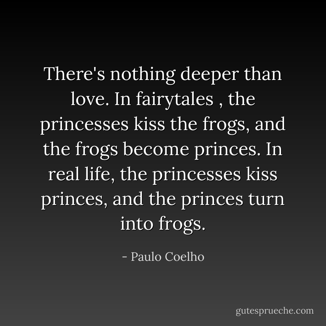 There's nothing deeper than love. In fairytales , the princesses kiss the frogs, and the frogs become princes. In real life, the princesses kiss princes, and the princes turn into frogs. - Paulo Coelho