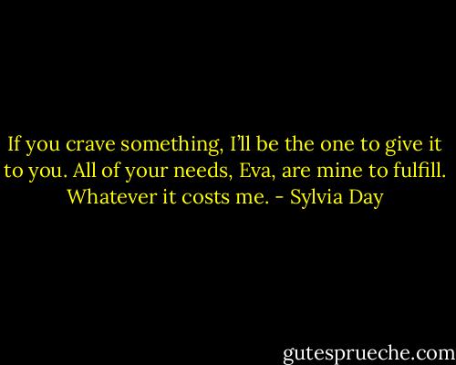 If you crave something, I’ll be<br />the one to give it to you. All of your needs, Eva,<br />are mine to fulfill. Whatever it costs me. - Sylvia Day