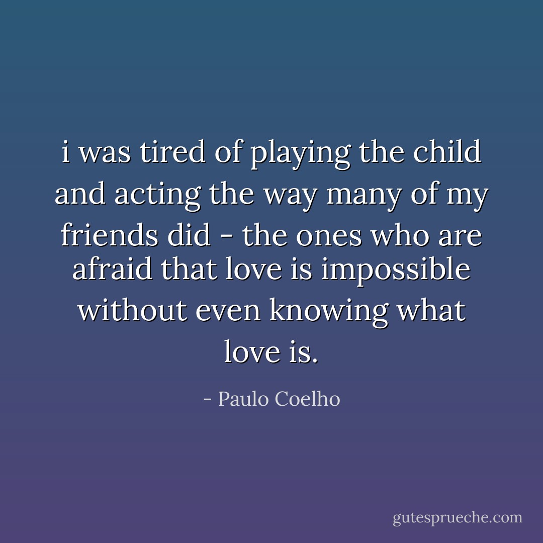 i was tired of playing the child and acting the way many of my friends did - the ones who are afraid that love is impossible without even knowing what love is. - Paulo Coelho