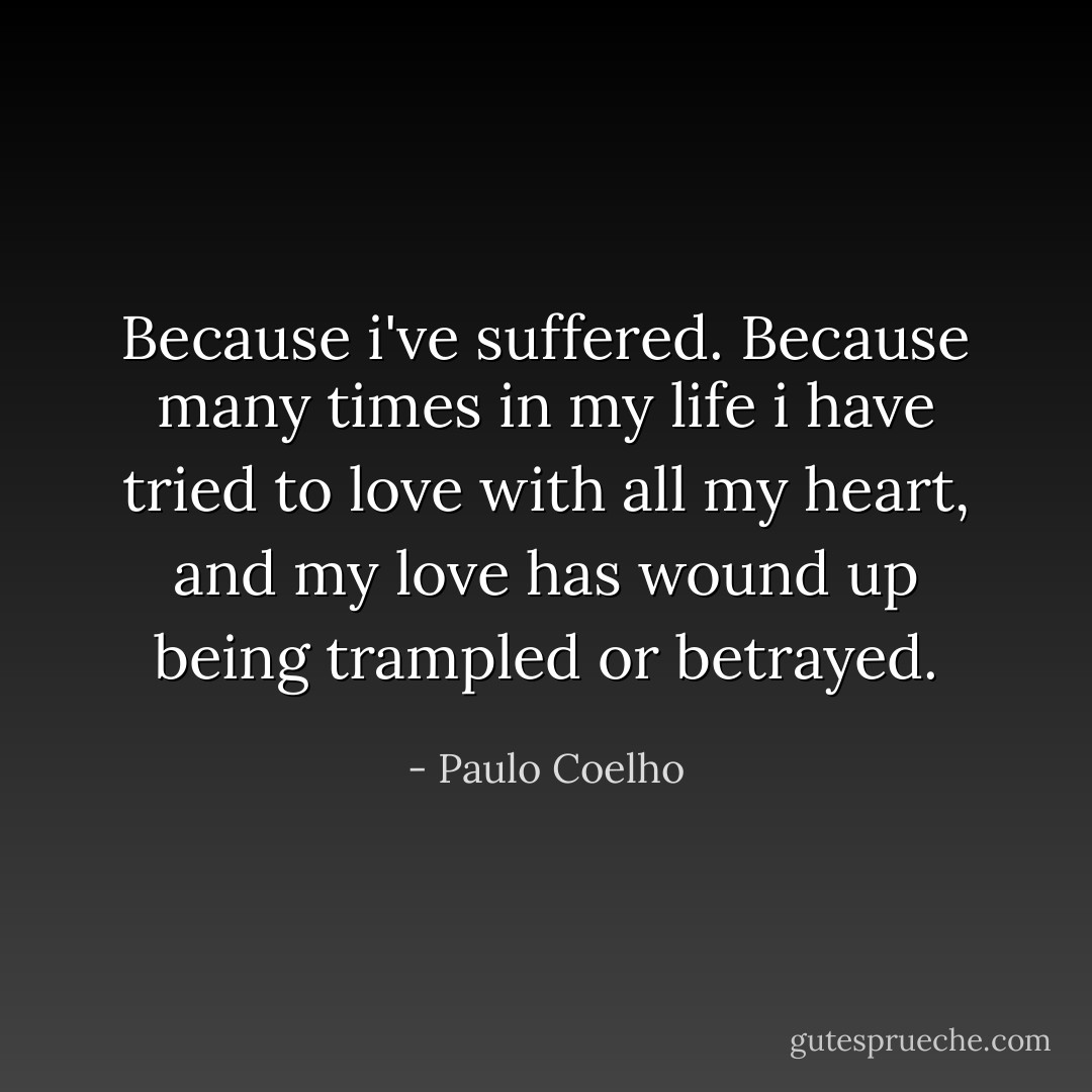 Because i've suffered. Because many times in my life i have tried to love with all my heart, and my love has wound up being trampled or betrayed. - Paulo Coelho