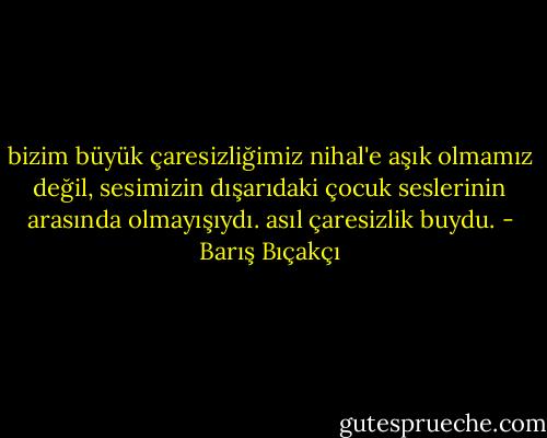 bizim büyük çaresizliğimiz nihal'e aşık olmamız değil, sesimizin dışarıdaki çocuk seslerinin arasında olmayışıydı. asıl çaresizlik buydu. - Barış Bıçakçı
