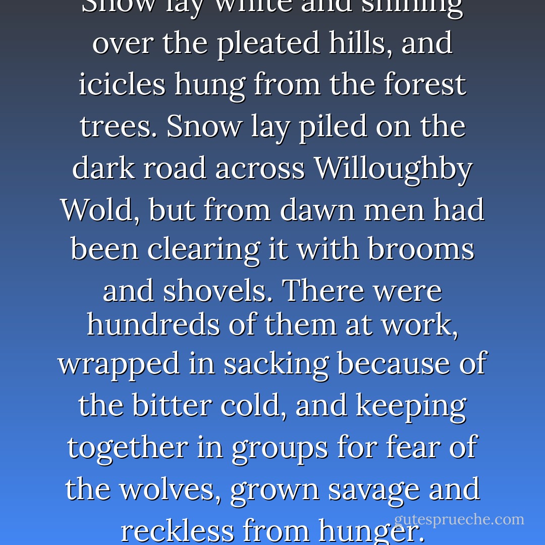 It was dusk - winter dusk. Snow lay white and shining over the pleated hills, and icicles hung from the forest trees. Snow lay piled on the dark road across Willoughby Wold, but from dawn men had been clearing it with brooms and shovels. There were hundreds of them at work, wrapped in sacking because of the bitter cold, and keeping together in groups for fear of the wolves, grown savage and reckless from hunger. - Joan Aiken