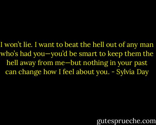 I won’t lie. I want to beat the hell out of any man who’s had you—you’d be smart to keep them the hell away from me—but nothing in your past can change how I feel about you. - Sylvia Day