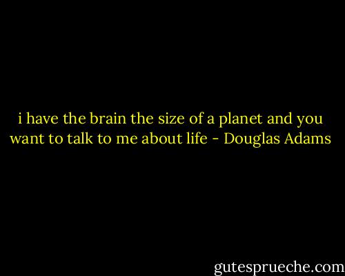 i have the brain the size of a planet and you want to talk to me about life - Douglas Adams