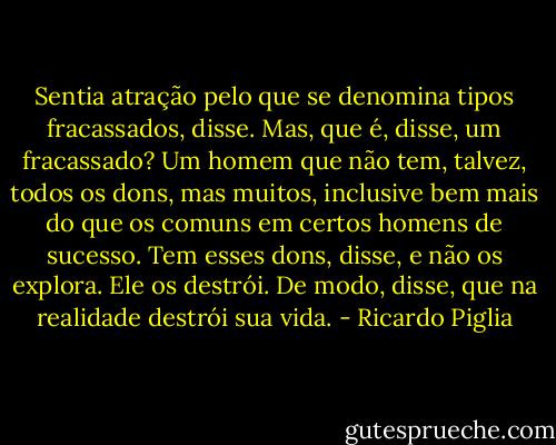 Sentia atração pelo que se denomina tipos fracassados, disse. Mas, que é, disse, um fracassado? Um homem que não tem, talvez, todos os dons, mas muitos, inclusive bem mais do que os comuns em certos homens de sucesso. Tem esses dons, disse, e não os explora. Ele os destrói. De modo, disse, que na realidade destrói sua vida. - Ricardo Piglia