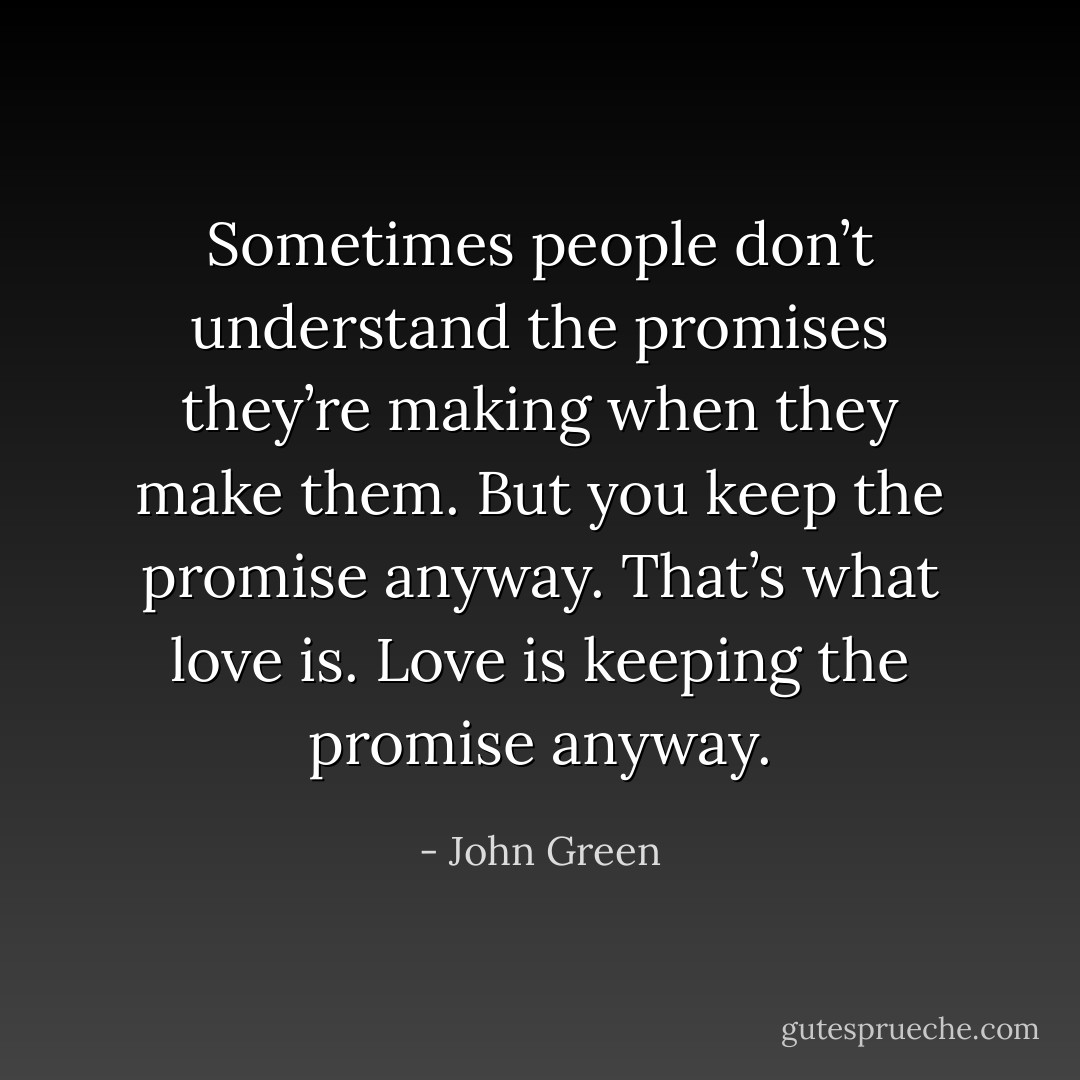 Sometimes people don’t understand the promises they’re making when they make them. But you keep the promise anyway. That’s what love is. Love is keeping the promise anyway. - John Green