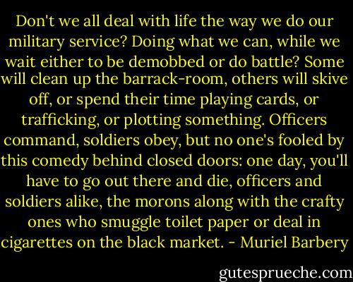Don't we all deal with life the way we do our military service? Doing what we can, while we wait either to be demobbed or do battle? Some will clean up the barrack-room, others will skive off, or spend their time playing cards, or trafficking, or plotting something. Officers command, soldiers obey, but no one's fooled by this comedy behind closed doors: one day, you'll have to go out there and die, officers and soldiers alike, the morons along with the crafty ones who smuggle toilet paper or deal in cigarettes on the black market. - Muriel Barbery