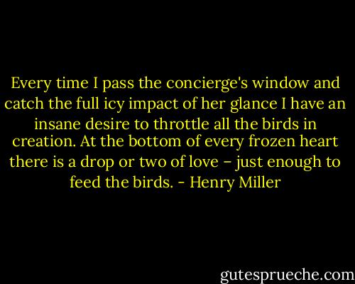 Every time I pass the concierge's window and catch the full icy impact of her glance I have an insane desire to throttle all the birds in creation. At the bottom of every frozen heart there is a drop or two of love – just enough to feed the birds. - Henry Miller