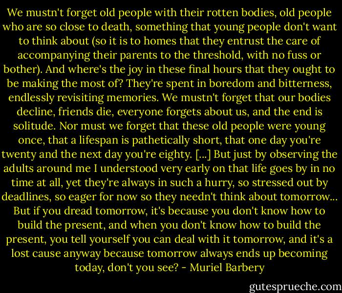 We mustn't forget old people with their rotten bodies, old people who are so close to death, something that young people don't want to think about (so it is to homes that they entrust the care of accompanying their parents to the threshold, with no fuss or bother). And where's the joy in these final hours that they ought to be making the most of? They're spent in boredom and bitterness, endlessly revisiting memories. We mustn't forget that our bodies decline, friends die, everyone forgets about us, and the end is solitude. Nor must we forget that these old people were young once, that a lifespan is pathetically short, that one day you're twenty and the next day you're eighty. [...] But just by observing the adults around me I understood very early on that life goes by in no time at all, yet they're always in such a hurry, so stressed out by deadlines, so eager for now so they needn't think about tomorrow... But if you dread tomorrow, it's because you don't know how to build the present, and when you don't know how to build the present, you tell yourself you can deal with it tomorrow, and it's a lost cause anyway because tomorrow always ends up becoming today, don't you see? - Muriel Barbery