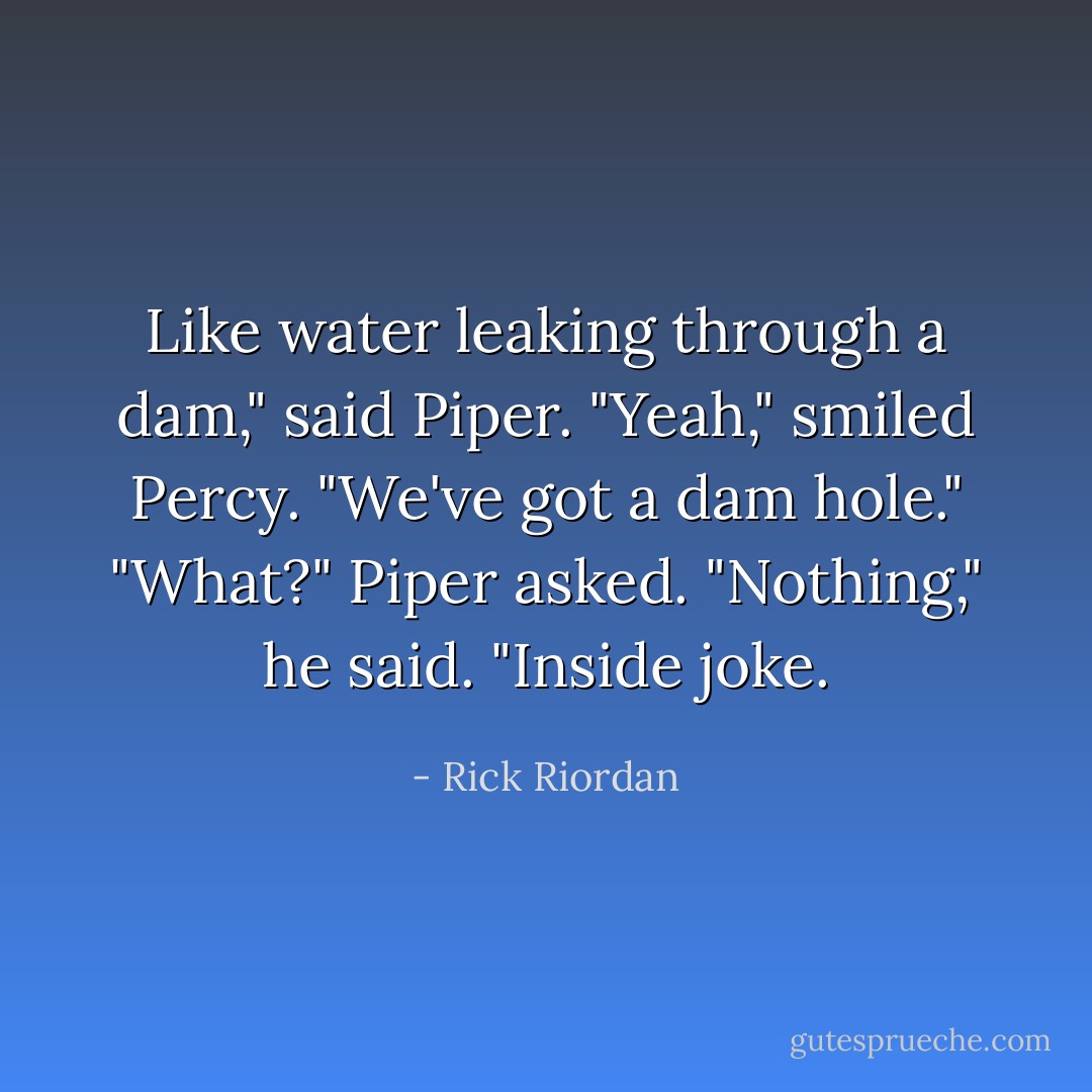 Like water leaking through a dam," said Piper.<br />"Yeah," smiled Percy. "We've got a dam hole."<br />"What?" Piper asked.<br />"Nothing," he said. "Inside joke. - Rick Riordan