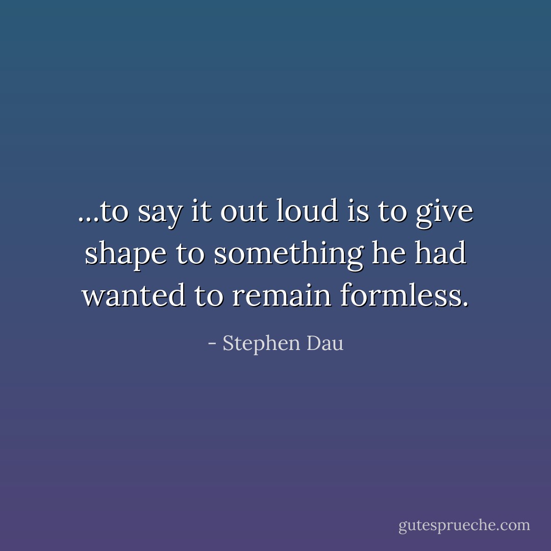 ...to say it out loud is to give shape to something he had wanted to remain formless. - Stephen Dau