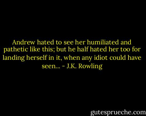 Andrew hated to see her humiliated and pathetic like this; but he half hated her too for landing herself in it, when any idiot could have seen... - J.K. Rowling