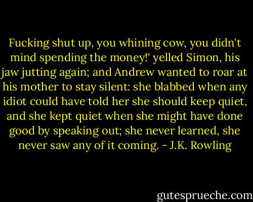 Fucking shut up, you whining cow, you didn't mind spending the money!' yelled Simon, his jaw jutting again; and Andrew wanted to roar at his mother to stay silent: she blabbed when any idiot could have told her she should keep quiet, and she kept quiet when she might have done good by speaking out; she never learned, she never saw any of it coming. - J.K. Rowling