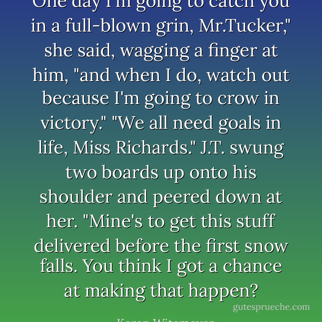 One day I'm going to catch you in a full-blown grin, Mr.Tucker," she said, wagging a finger at him, "and when I do, watch out because I'm going to crow in victory." "We all need goals in life, Miss Richards." J.T. swung two boards up onto his shoulder and peered down at her. "Mine's to get this stuff delivered before the first snow falls. You think I got a chance at making that happen? - Karen Witemeyer
