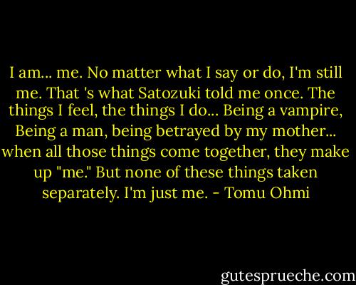 I am... me. No matter what I say or do, I'm still me. That 's what Satozuki told me once. The things I feel, the things I do... Being a vampire, Being a man, being betrayed by my mother... when all those things come together, they make up "me." But none of these things taken separately. I'm just me. - Tomu Ohmi