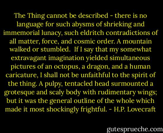 The Thing cannot be described - there is no language for such abysms of shrieking and immemorial lunacy, such eldritch contradictions of all matter, force, and cosmic order. A mountain walked or stumbled.<br /><br />If I say that my somewhat extravagant imagination yielded simultaneous pictures of an octopus, a dragon, and a human caricature, I shall not be unfaithful to the spirit of the thing. A pulpy, tentacled head surmounted a grotesque and scaly body with rudimentary wings; but it was the general outline of the whole which made it most shockingly frightful. - H.P. Lovecraft