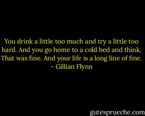 You drink a little too much and try a little too hard. And you go home to a cold bed and think, That was fine. And your life is a long line of fine. - Gillian Flynn