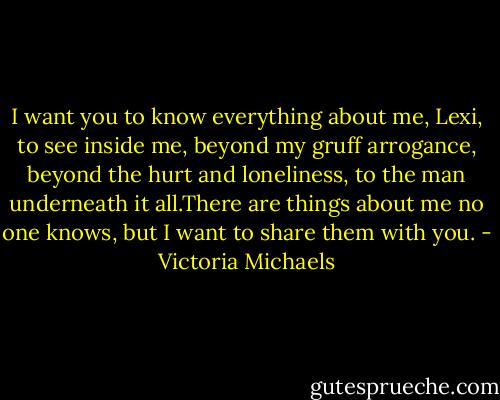 I want you to know everything about me, Lexi, to see inside me, beyond my gruff arrogance, beyond the hurt and loneliness, to the man underneath it all.There are things about me no one knows, but I want to share them with you. - Victoria Michaels