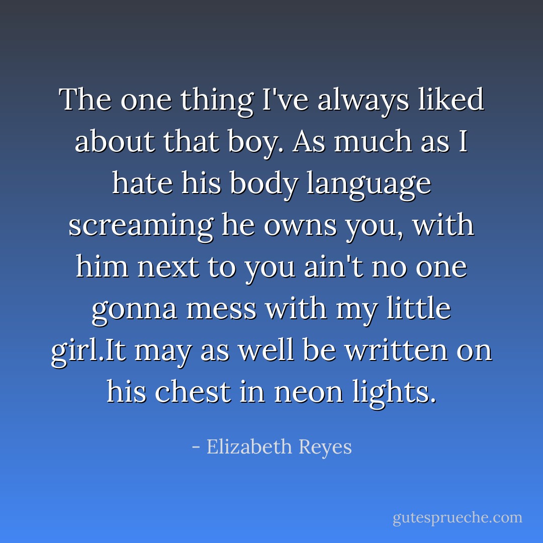 The one thing I've always liked about that boy. As much as I hate his body language screaming he owns you, with him next to you ain't no one gonna mess with my little girl.It may as well be written on his chest in neon lights. - Elizabeth Reyes