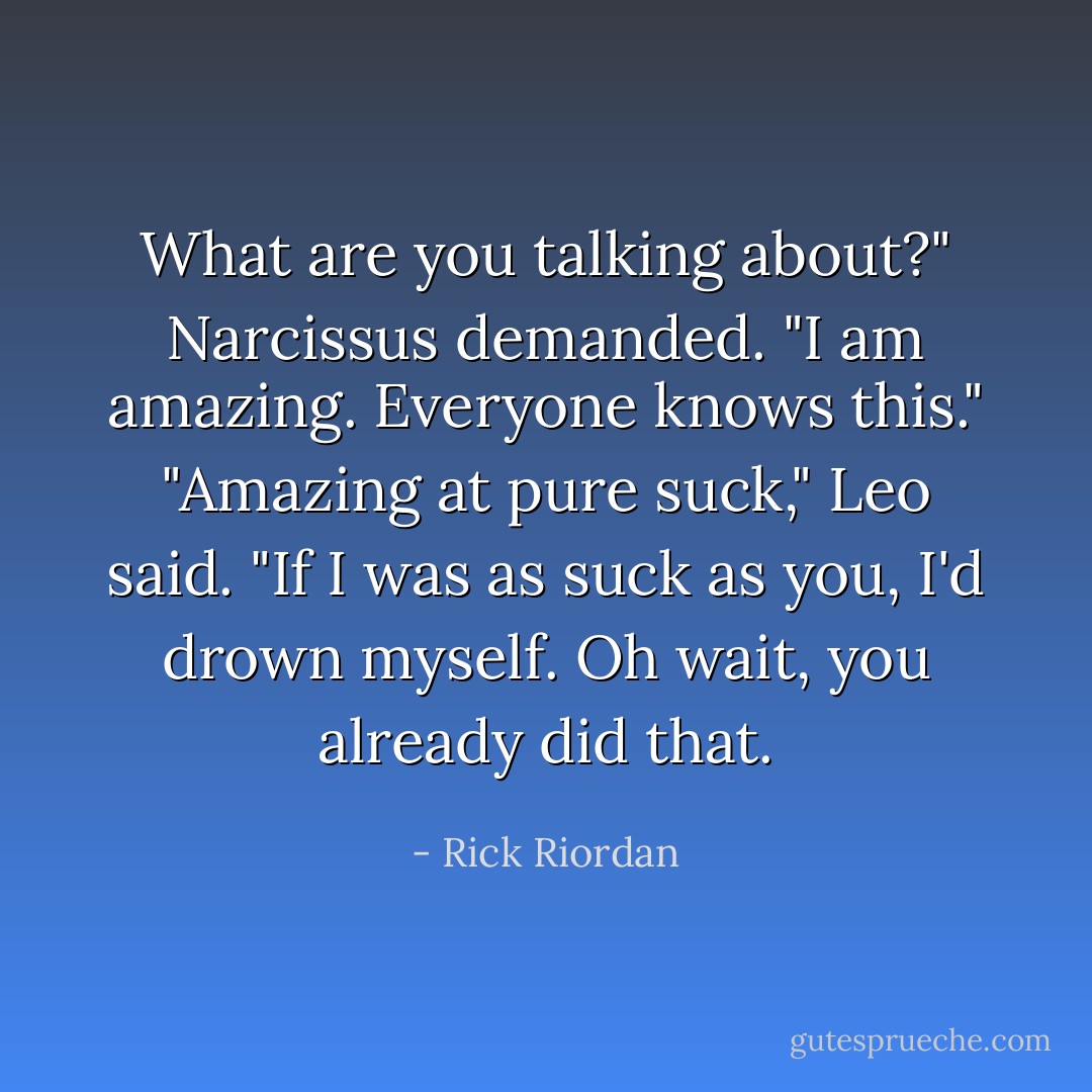 What are you talking about?" Narcissus demanded. "I am amazing. Everyone knows this."<br />"Amazing at pure suck," Leo said. "If I was as suck as you, I'd drown myself. Oh wait, you already did that. - Rick Riordan