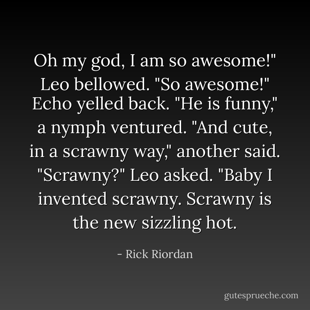 Oh my god, I am so awesome!" Leo bellowed.<br />"So awesome!" Echo yelled back.<br />"He is funny," a nymph ventured.<br />"And cute, in a scrawny way," another said.<br />"Scrawny?" Leo asked. "Baby I invented scrawny. Scrawny is the new sizzling hot. - Rick Riordan