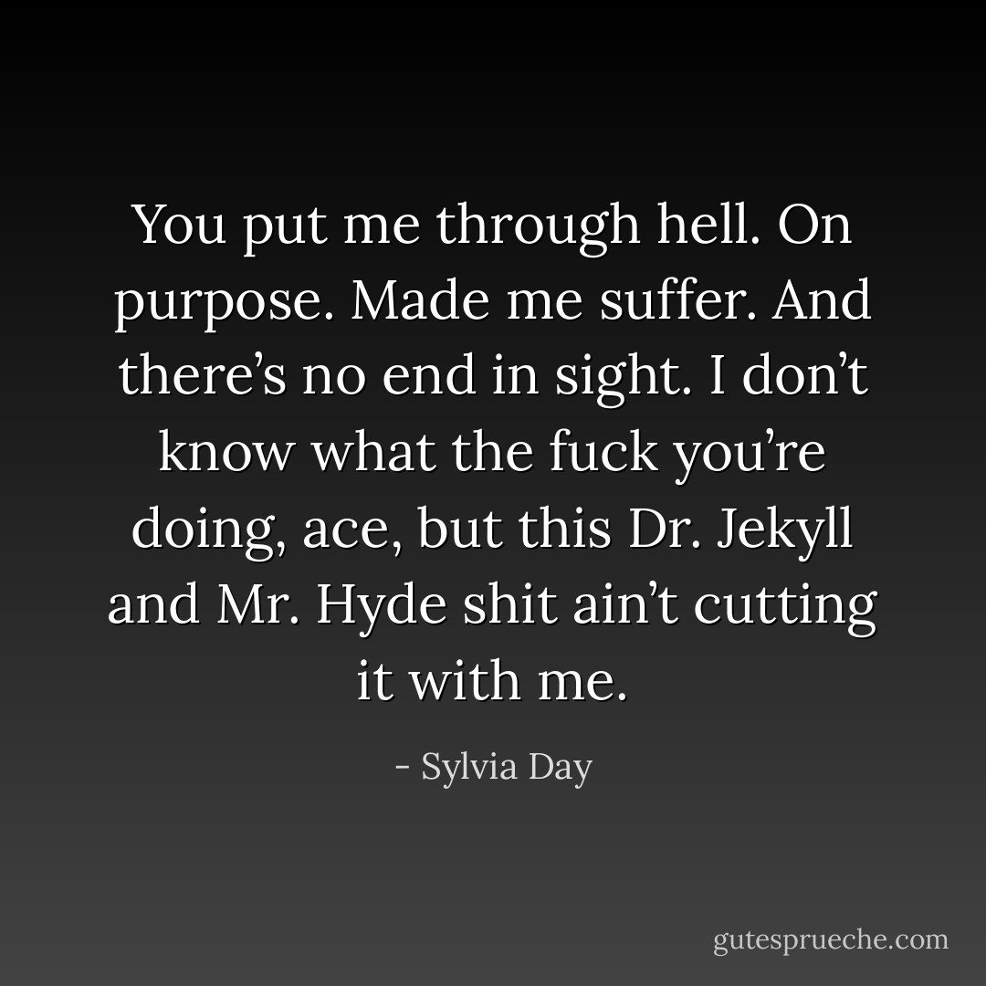 You put me through hell. On purpose. Made me suffer. And there’s no end in sight. I don’t know what the fuck you’re doing, ace, but this Dr. Jekyll and Mr. Hyde shit ain’t cutting it with me. - Sylvia Day