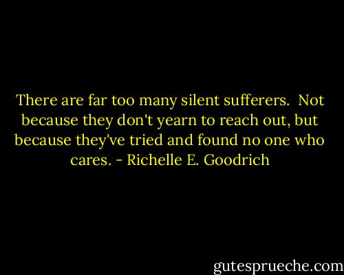 There are far too many silent sufferers.  Not because they don't yearn to reach out, but because they've tried and found no one who cares. - Richelle E. Goodrich
