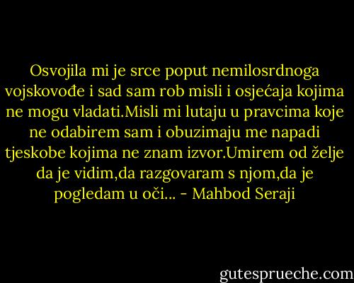 Osvojila mi je srce poput nemilosrdnoga vojskovođe i sad sam rob misli i osjećaja kojima ne mogu vladati.Misli mi lutaju u pravcima koje ne odabirem sam i obuzimaju me napadi tjeskobe kojima ne znam izvor.Umirem od želje da je vidim,da razgovaram s njom,da je pogledam u oči... - Mahbod Seraji